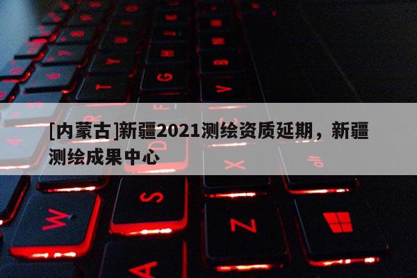 [内蒙古]新疆2021测绘资质延期，新疆测绘成果中心