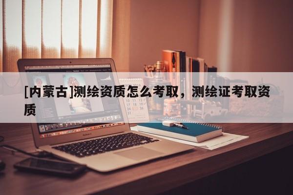 [内蒙古]测绘资质怎么考取，测绘证考取资质