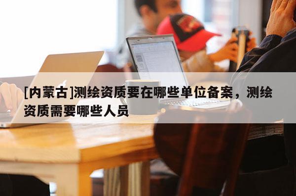 [内蒙古]测绘资质要在哪些单位备案，测绘资质需要哪些人员