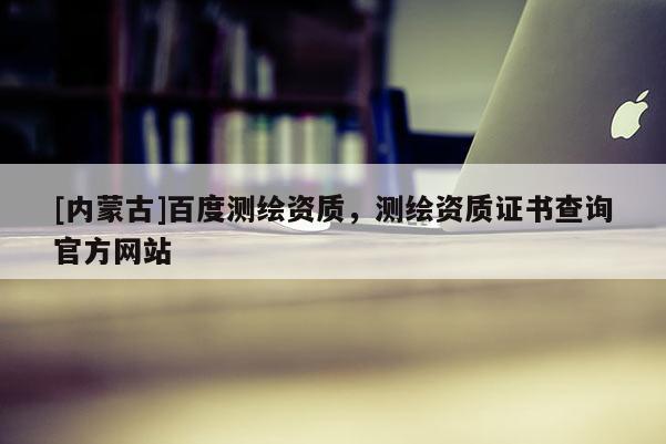 [内蒙古]百度测绘资质，测绘资质证书查询官方网站