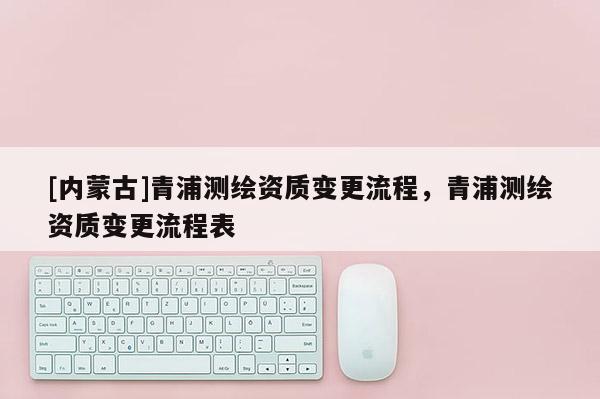 [内蒙古]青浦测绘资质变更流程，青浦测绘资质变更流程表