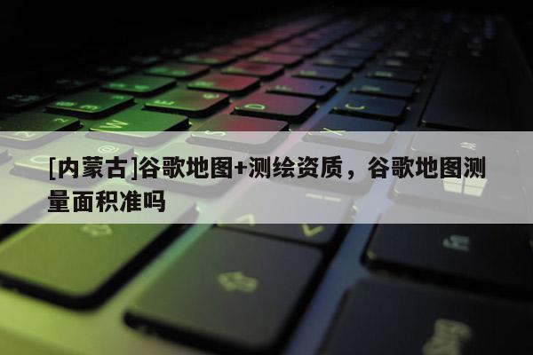 [内蒙古]谷歌地图+测绘资质，谷歌地图测量面积准吗