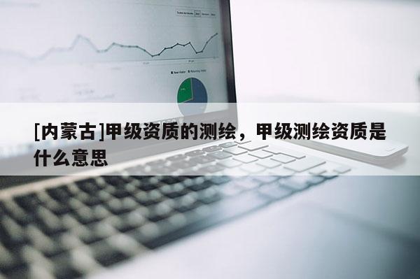 [内蒙古]甲级资质的测绘，甲级测绘资质是什么意思