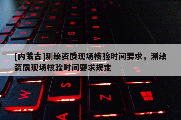 [内蒙古]测绘资质现场核验时间要求，测绘资质现场核验时间要求规定