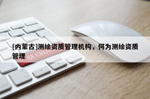 [内蒙古]测绘资质管理机构，何为测绘资质管理