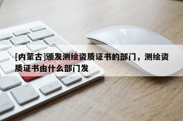 [内蒙古]颁发测绘资质证书的部门，测绘资质证书由什么部门发