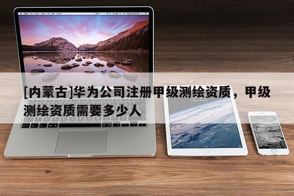 [内蒙古]华为公司注册甲级测绘资质，甲级测绘资质需要多少人