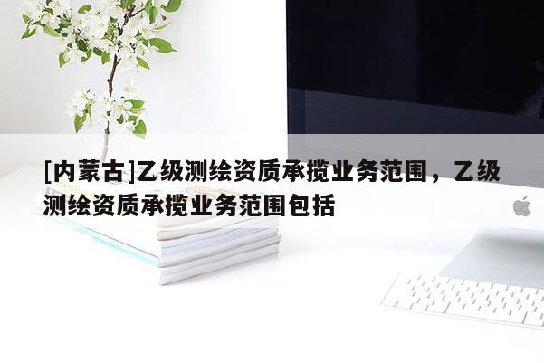 [内蒙古]乙级测绘资质承揽业务范围，乙级测绘资质承揽业务范围包括