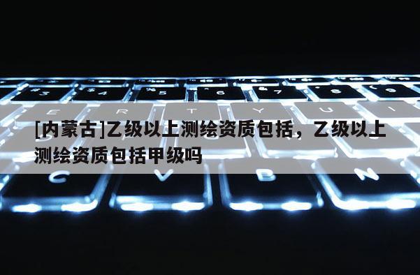 [内蒙古]乙级以上测绘资质包括，乙级以上测绘资质包括甲级吗