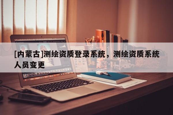 [内蒙古]测绘资质登录系统，测绘资质系统人员变更