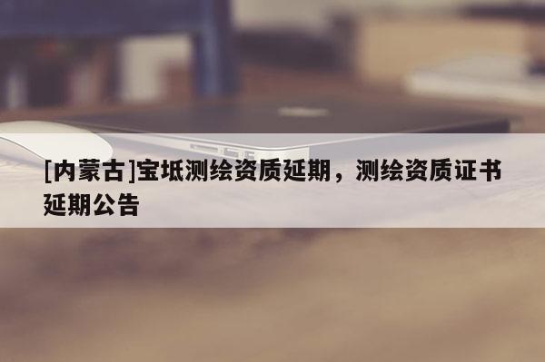 [内蒙古]宝坻测绘资质延期，测绘资质证书延期公告
