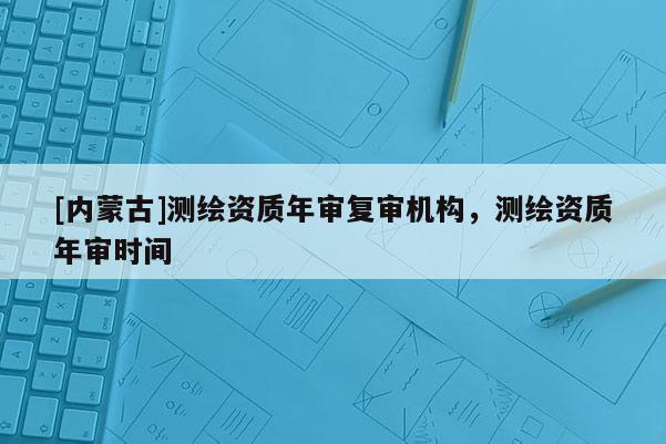 [内蒙古]测绘资质年审复审机构，测绘资质年审时间