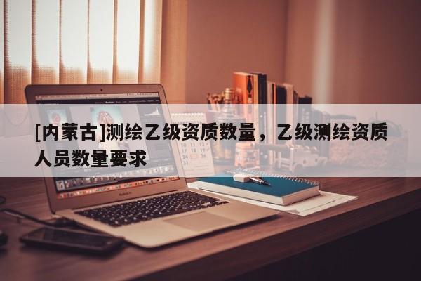 [内蒙古]测绘乙级资质数量，乙级测绘资质人员数量要求