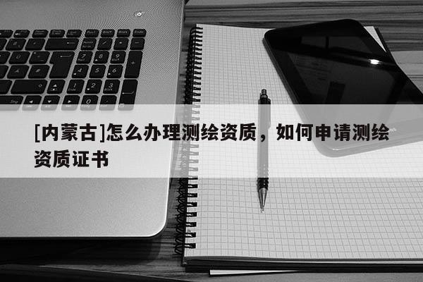 [内蒙古]怎么办理测绘资质，如何申请测绘资质证书