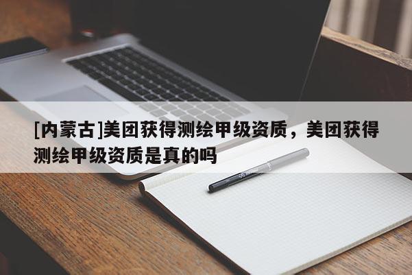 [内蒙古]美团获得测绘甲级资质，美团获得测绘甲级资质是真的吗