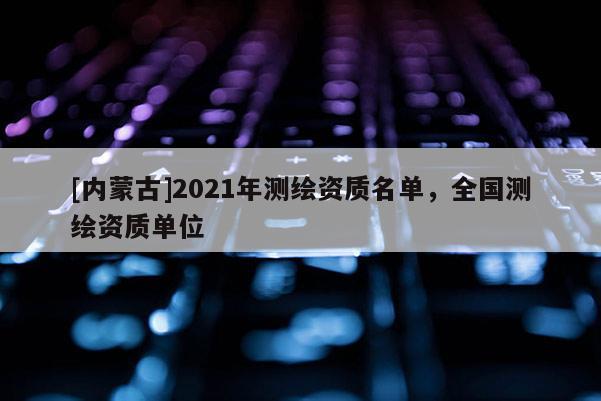 [内蒙古]2021年测绘资质名单，全国测绘资质单位