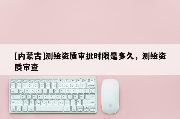[内蒙古]测绘资质审批时限是多久，测绘资质审查