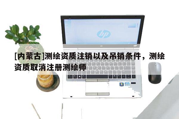 [内蒙古]测绘资质注销以及吊销条件，测绘资质取消注册测绘师
