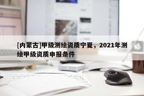 [内蒙古]甲级测绘资质宁夏，2021年测绘甲级资质申报条件
