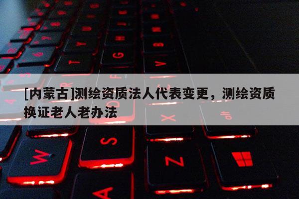 [内蒙古]测绘资质法人代表变更，测绘资质换证老人老办法
