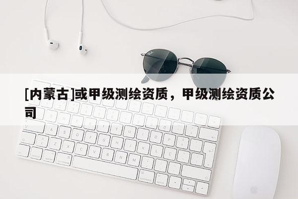 [内蒙古]或甲级测绘资质，甲级测绘资质公司