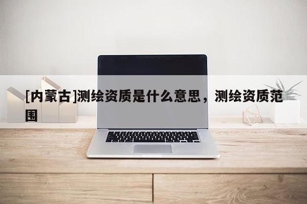 [内蒙古]测绘资质是什么意思，测绘资质范围