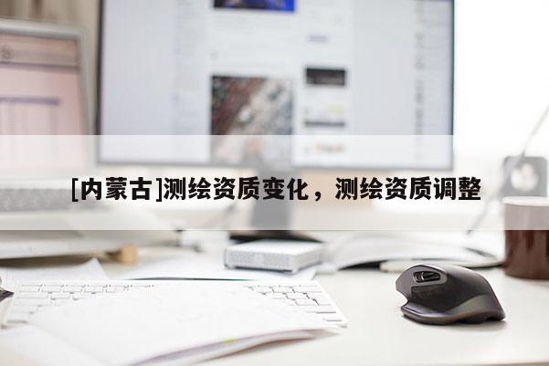 [内蒙古]测绘资质变化，测绘资质调整