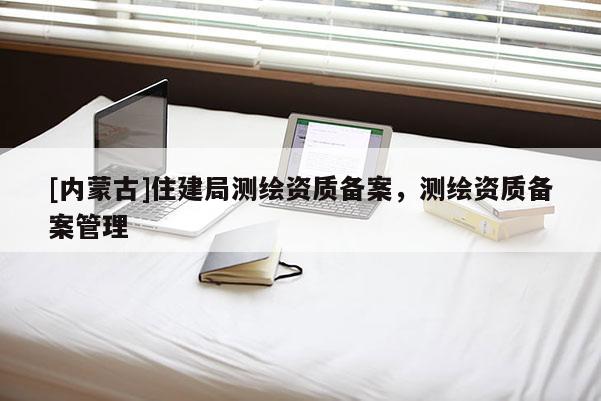 [内蒙古]住建局测绘资质备案，测绘资质备案管理