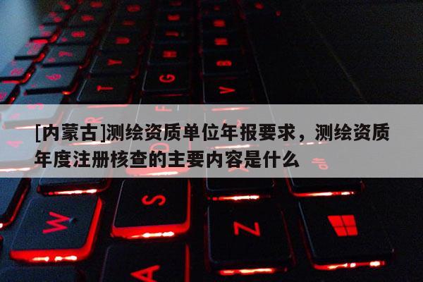 [内蒙古]测绘资质单位年报要求，测绘资质年度注册核查的主要内容是什么