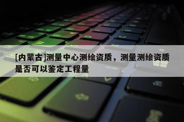 [内蒙古]测量中心测绘资质，测量测绘资质是否可以鉴定工程量