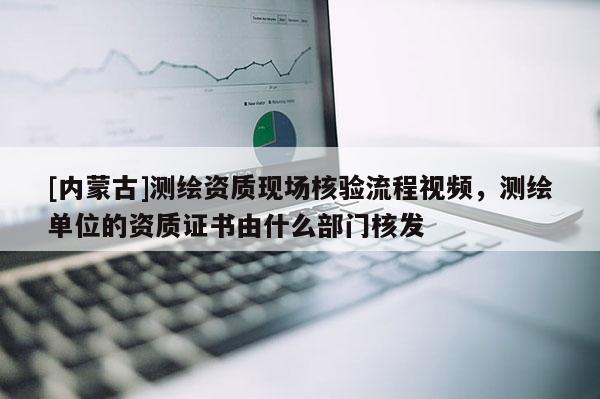 [内蒙古]测绘资质现场核验流程视频，测绘单位的资质证书由什么部门核发