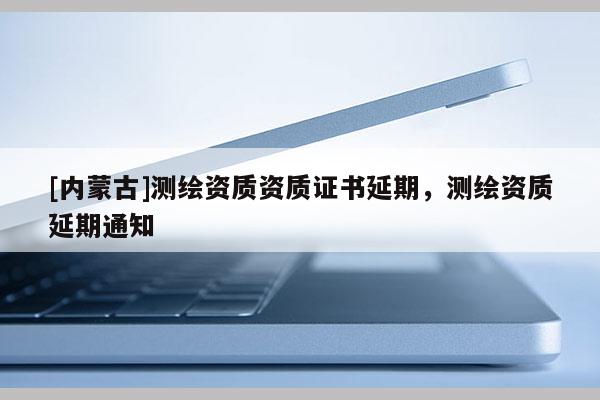 [内蒙古]测绘资质资质证书延期，测绘资质延期通知