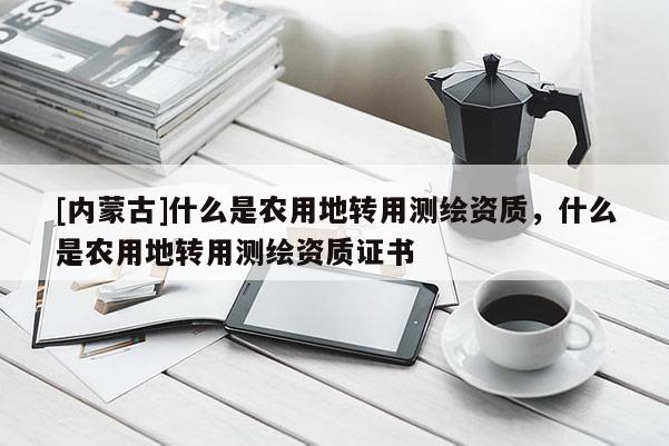 [内蒙古]什么是农用地转用测绘资质，什么是农用地转用测绘资质证书