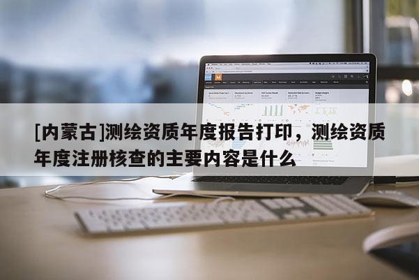 [内蒙古]测绘资质年度报告打印，测绘资质年度注册核查的主要内容是什么