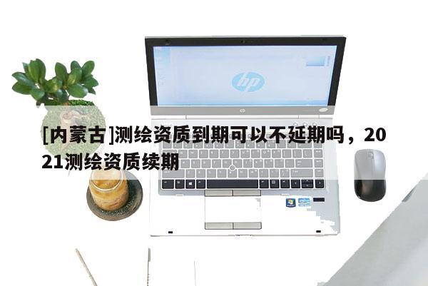 [内蒙古]测绘资质到期可以不延期吗，2021测绘资质续期