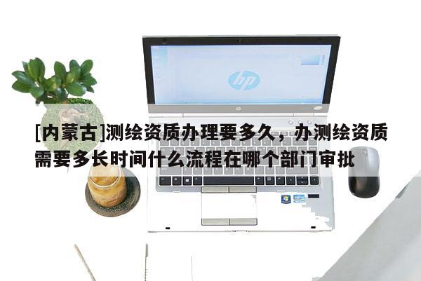 [内蒙古]测绘资质办理要多久，办测绘资质需要多长时间什么流程在哪个部门审批