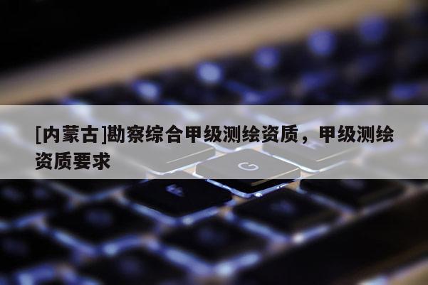 [内蒙古]勘察综合甲级测绘资质，甲级测绘资质要求