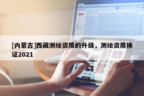 [内蒙古]西藏测绘资质的升级，测绘资质换证2021