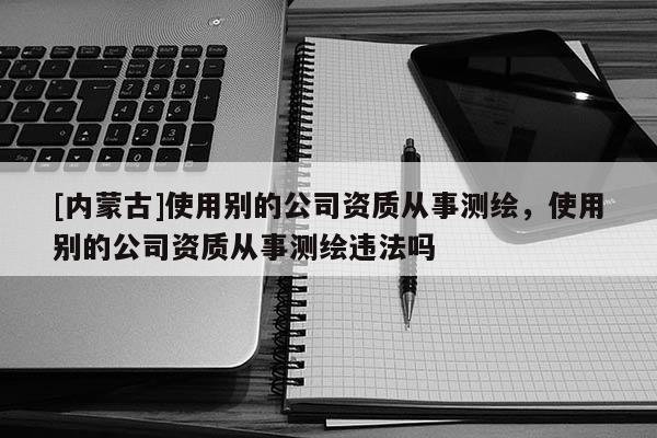 [内蒙古]使用别的公司资质从事测绘，使用别的公司资质从事测绘违法吗