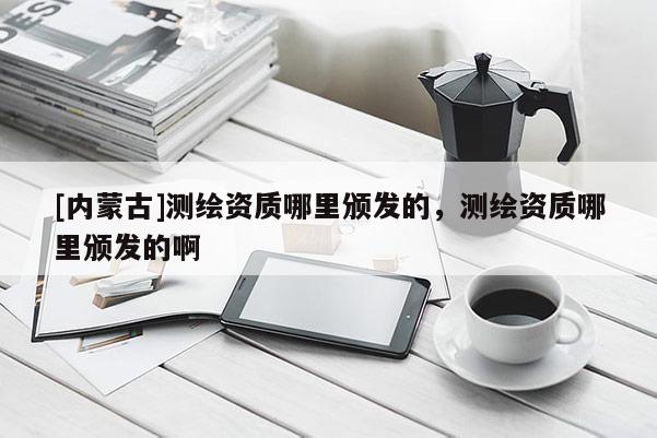 [内蒙古]测绘资质哪里颁发的，测绘资质哪里颁发的啊