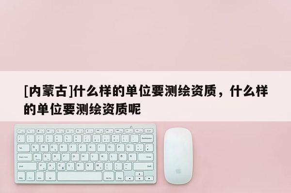 [内蒙古]什么样的单位要测绘资质，什么样的单位要测绘资质呢