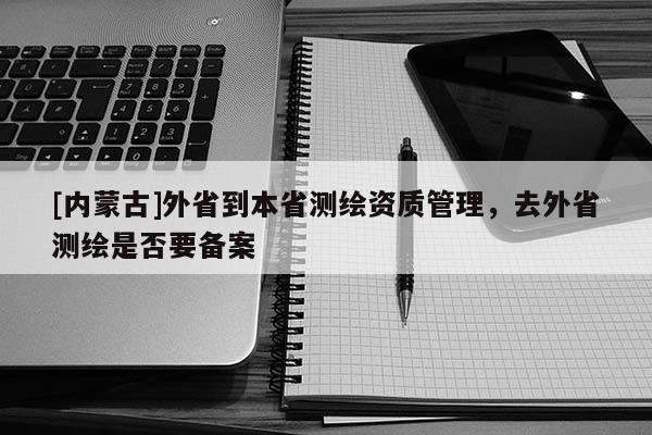 [内蒙古]外省到本省测绘资质管理，去外省测绘是否要备案