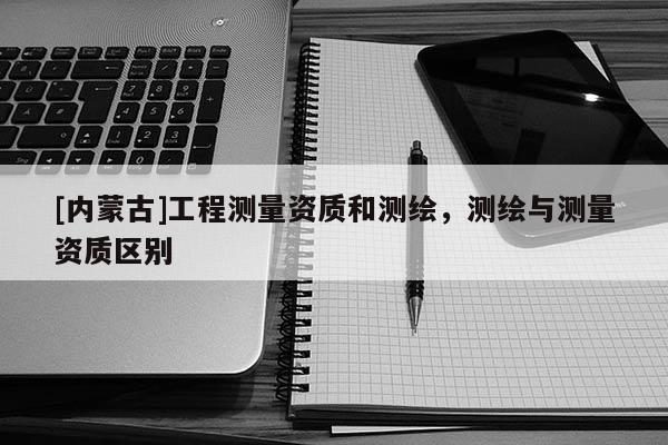 [内蒙古]工程测量资质和测绘，测绘与测量资质区别