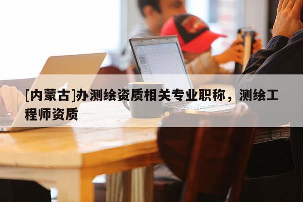 [内蒙古]办测绘资质相关专业职称，测绘工程师资质