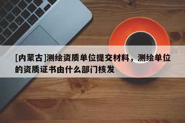 [内蒙古]测绘资质单位提交材料，测绘单位的资质证书由什么部门核发