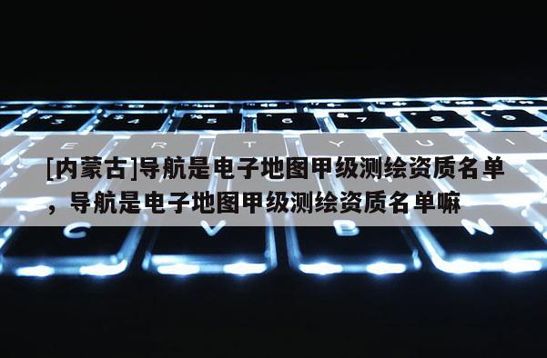 [内蒙古]导航是电子地图甲级测绘资质名单，导航是电子地图甲级测绘资质名单嘛