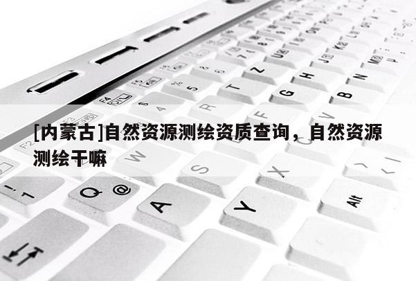 [内蒙古]自然资源测绘资质查询，自然资源测绘干嘛