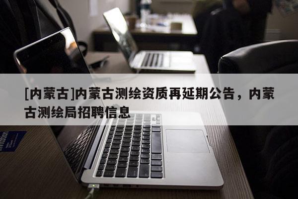 [内蒙古]内蒙古测绘资质再延期公告，内蒙古测绘局招聘信息