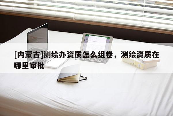 [内蒙古]测绘办资质怎么组卷，测绘资质在哪里审批