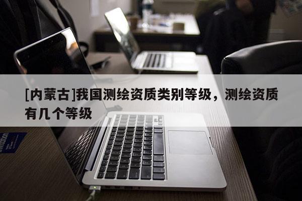 [内蒙古]我国测绘资质类别等级，测绘资质有几个等级